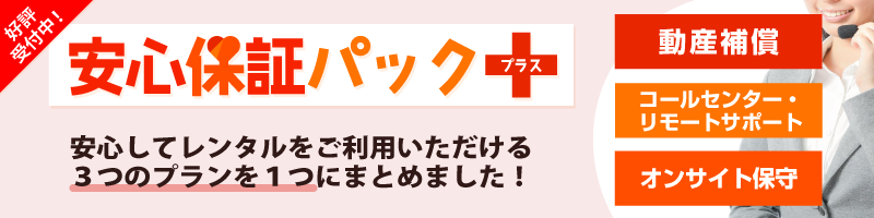 「動産補償」「コールセンター・リモートサポート」「オンサイト保守」をパックにした、【安心保証パック＋（プラス）】好評受付中！